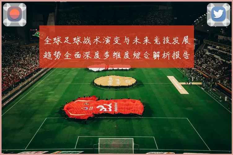 全球足球战术演变与未来竞技发展趋势全面深度多维度综合解析报告