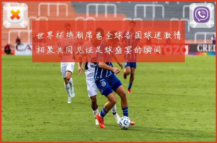 世界杯热潮席卷全球各国球迷激情相聚共同见证足球盛宴的瞬间