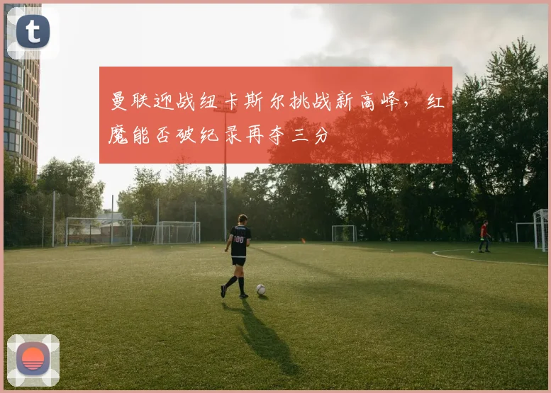 曼联迎战纽卡斯尔挑战新高峰，红魔能否破纪录再夺三分