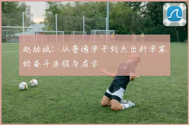 赵幼斌：从普通学子到杰出科学家的奋斗历程与启示