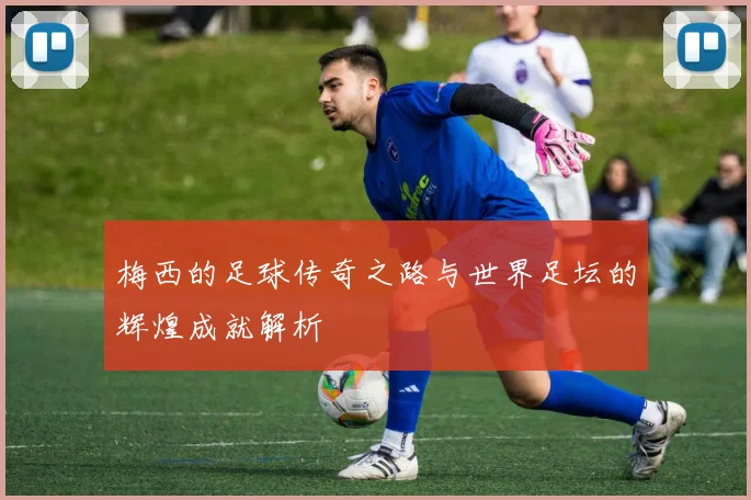 梅西的足球传奇之路与世界足坛的辉煌成就解析