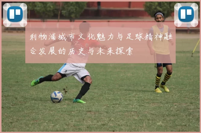 利物浦城市文化魅力与足球精神融合发展的历史与未来探索