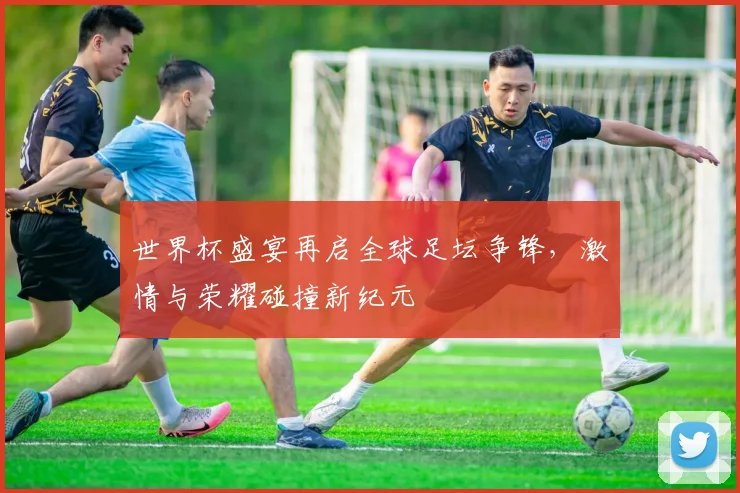 世界杯盛宴再启全球足坛争锋，激情与荣耀碰撞新纪元
