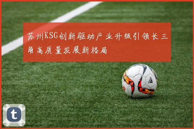 苏州KSG创新驱动产业升级引领长三角高质量发展新格局
