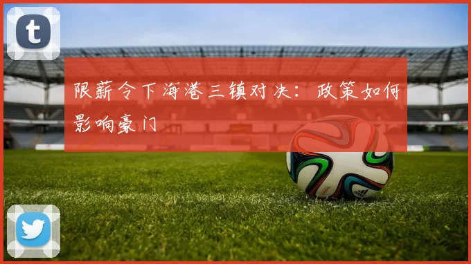 限薪令下海港三镇对决：政策如何影响豪门