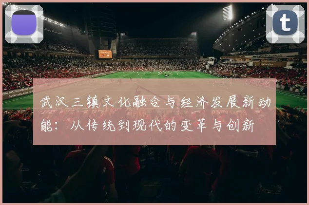 武汉三镇文化融合与经济发展新动能：从传统到现代的变革与创新