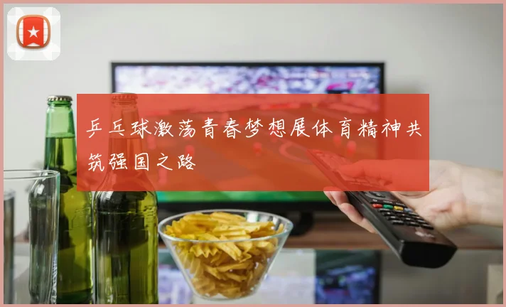 乒乓球激荡青春梦想展体育精神共筑强国之路